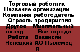 Торговый работник › Название организации ­ Компания-работодатель › Отрасль предприятия ­ Другое › Минимальный оклад ­ 1 - Все города Работа » Вакансии   . Ненецкий АО,Пылемец д.